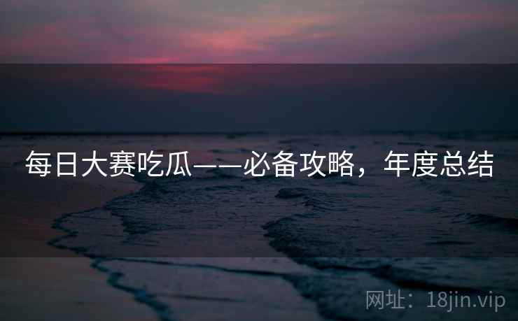 每日大赛吃瓜——必备攻略，年度总结