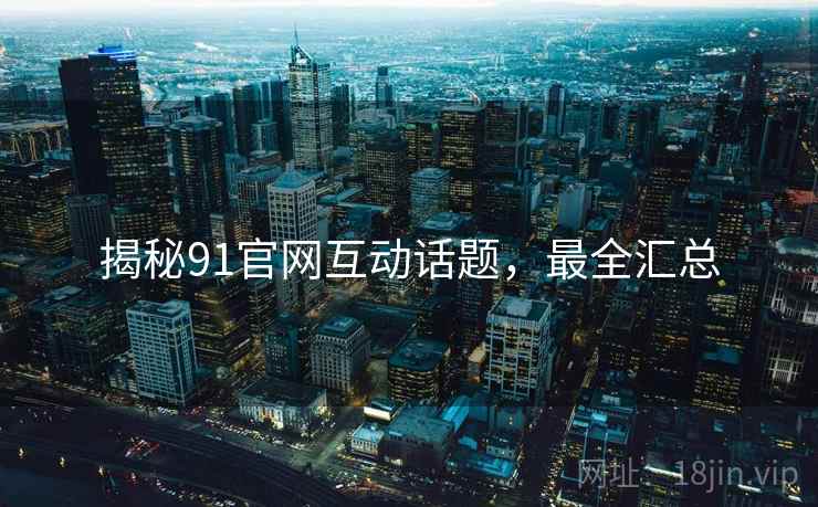 揭秘91官网互动话题，最全汇总