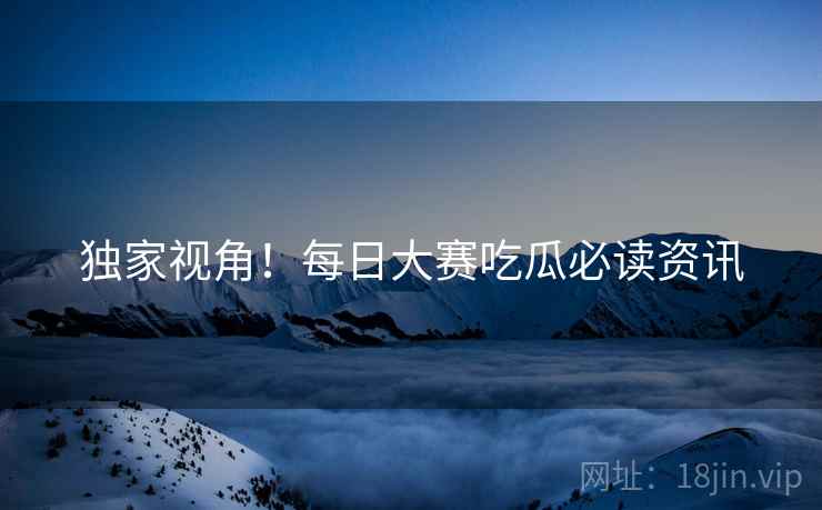 独家视角！每日大赛吃瓜必读资讯