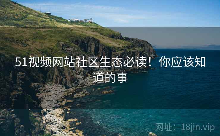 51视频网站社区生态必读！你应该知道的事
