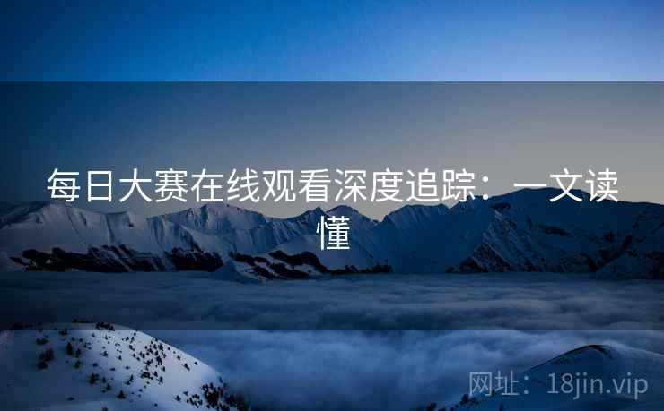 每日大赛在线观看深度追踪：一文读懂