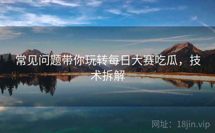 常见问题带你玩转每日大赛吃瓜，技术拆解