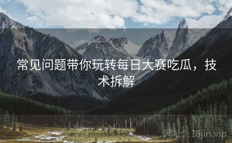 常见问题带你玩转每日大赛吃瓜，技术拆解
