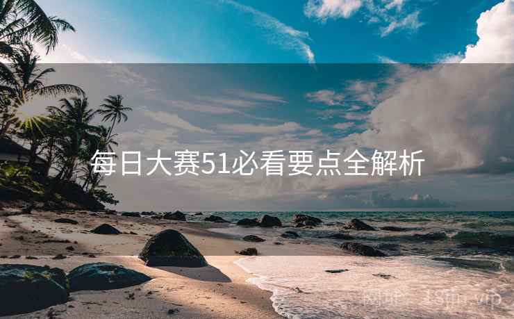 每日大赛51必看要点全解析