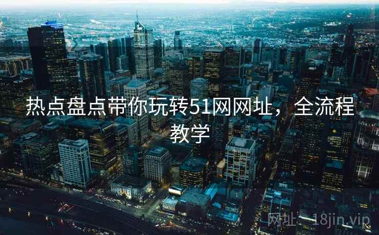 热点盘点带你玩转51网网址，全流程教学