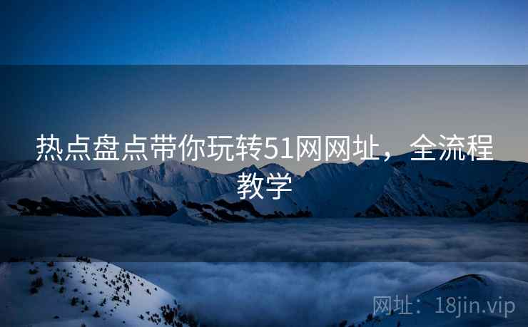 热点盘点带你玩转51网网址，全流程教学