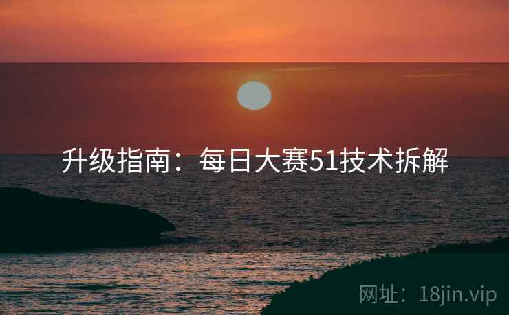 升级指南：每日大赛51技术拆解