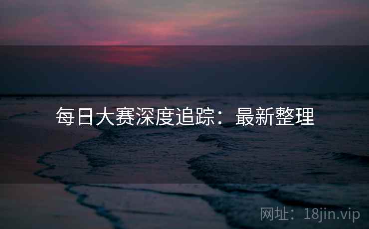 每日大赛深度追踪：最新整理