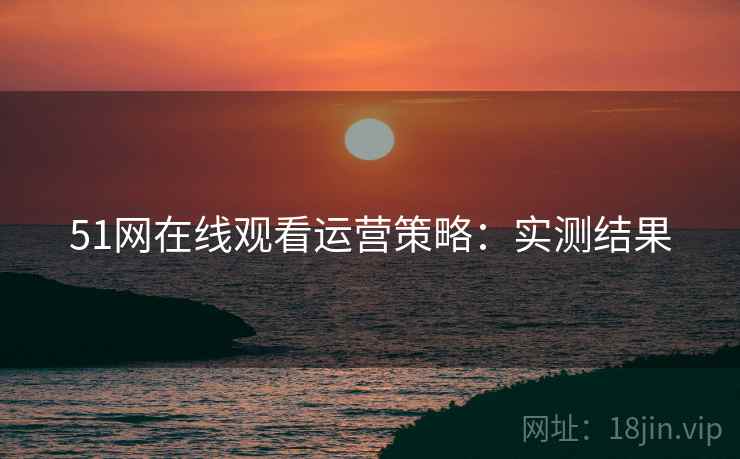 51网在线观看运营策略：实测结果