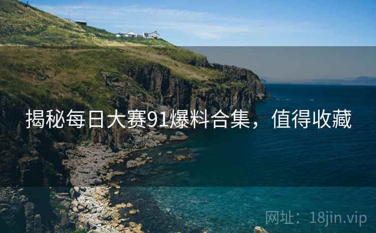 揭秘每日大赛91爆料合集，值得收藏