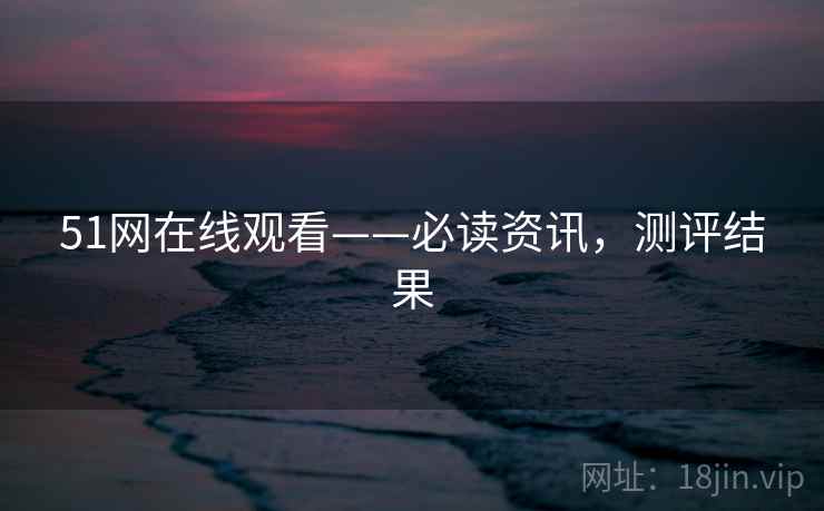 51网在线观看——必读资讯，测评结果
