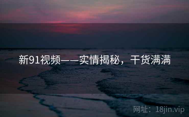 新91视频——实情揭秘，干货满满