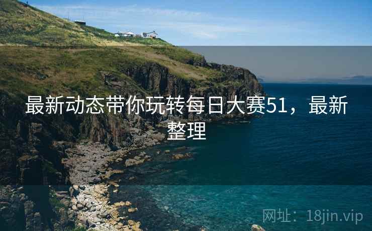 最新动态带你玩转每日大赛51，最新整理