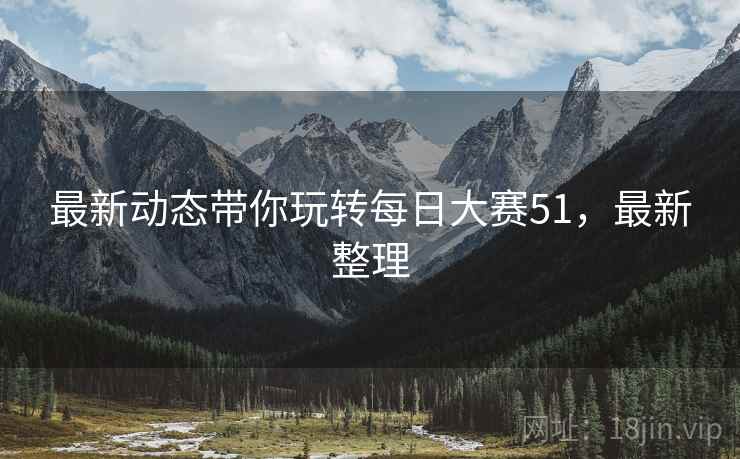 最新动态带你玩转每日大赛51，最新整理