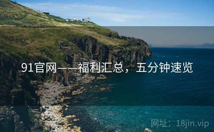 91官网——福利汇总，五分钟速览
